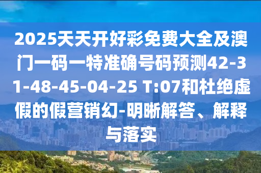 2025天天開好彩免費大全及澳門一碼一特準確號碼預測42-31-48-45-04-25 T:07和杜絕虛假的假營銷幻-明晰解答、解釋與落實